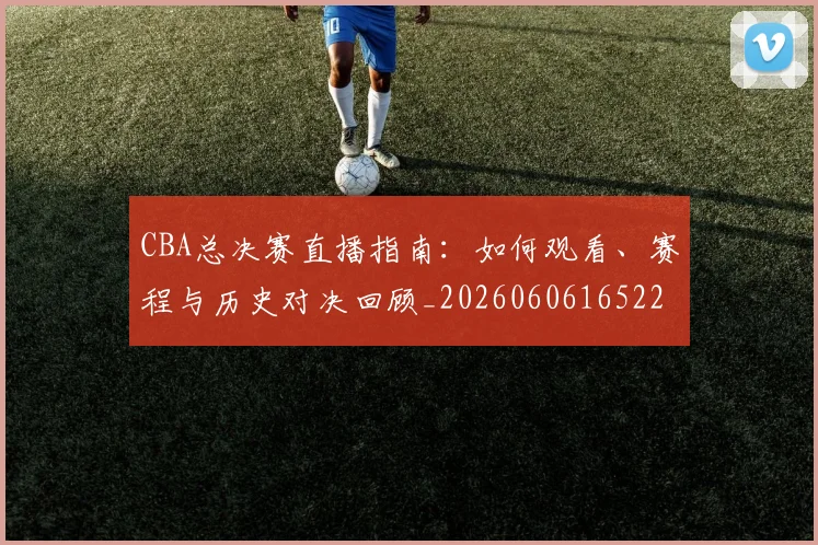 CBA总决赛直播指南：如何观看、赛程与历史对决回顾_20260606165220