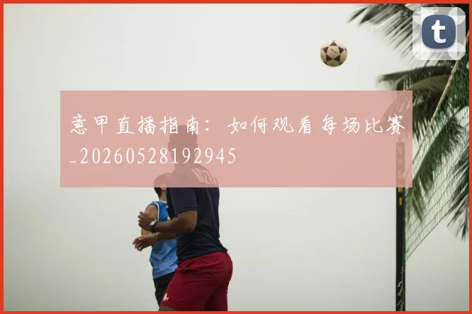 意甲直播指南：如何观看每场比赛_20260528192945