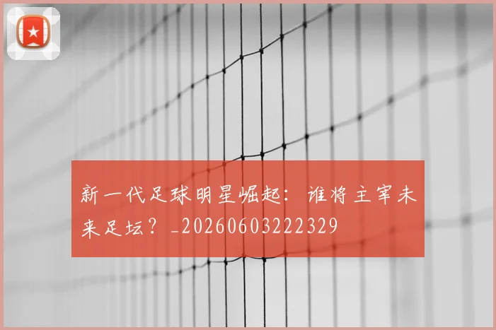 新一代足球明星崛起：谁将主宰未来足坛？_20260603222329