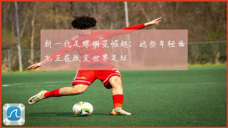 新一代足球明星崛起:这些年轻面孔正在改变世界足坛
