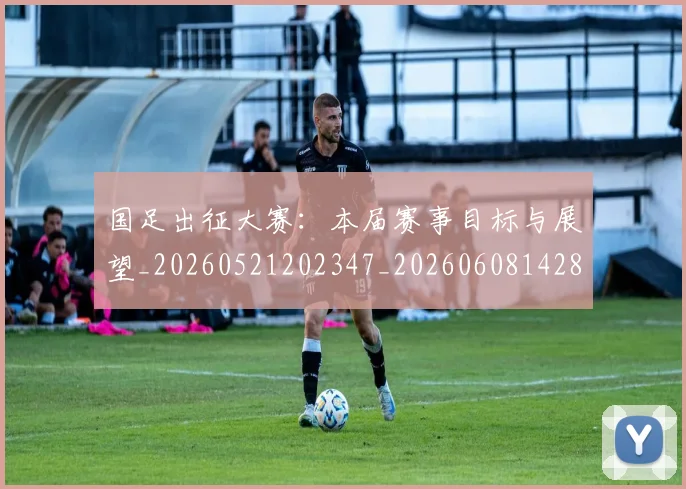 国足出征大赛：本届赛事目标与展望_20260521202347_20260608142839