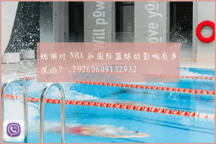 姚明对 NBA 和国际篮球的影响有多深远？_20260609132932