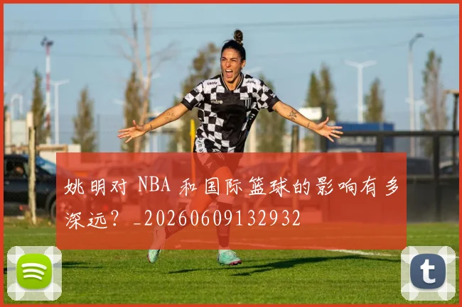 姚明对 NBA 和国际篮球的影响有多深远？_20260609132932