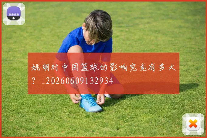 姚明对中国篮球的影响究竟有多大？_20260609132934