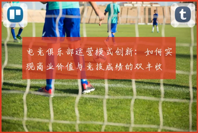 电竞俱乐部运营模式创新：如何实现商业价值与竞技成绩的双丰收